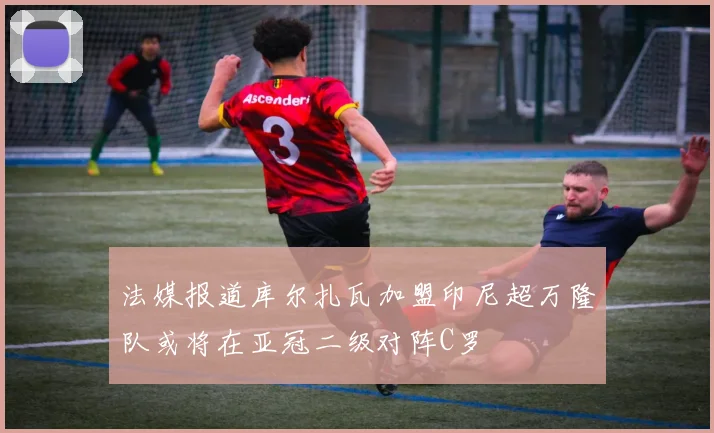 法媒报道库尔扎瓦加盟印尼超万隆队或将在亚冠二级对阵C罗