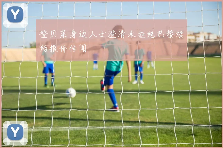 登贝莱身边人士澄清未拒绝巴黎续约报价传闻